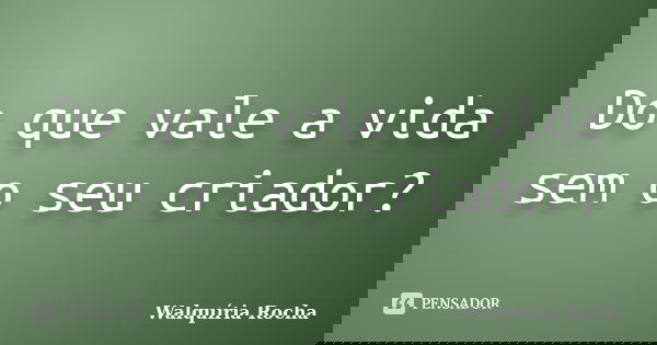 Do que vale a vida sem o seu criador?... Frase de Walquíria Rocha.