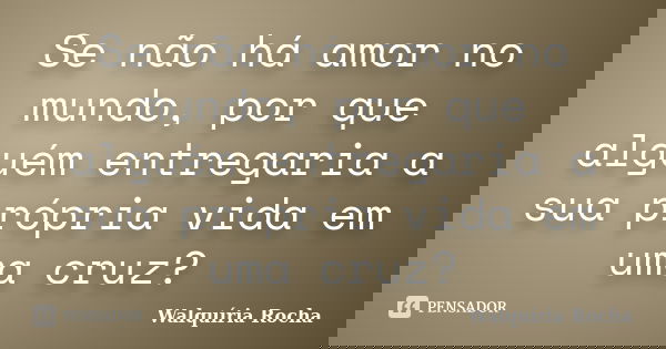 Se não há amor no mundo, por que alguém entregaria a sua própria vida em uma cruz?... Frase de Walquíria Rocha.