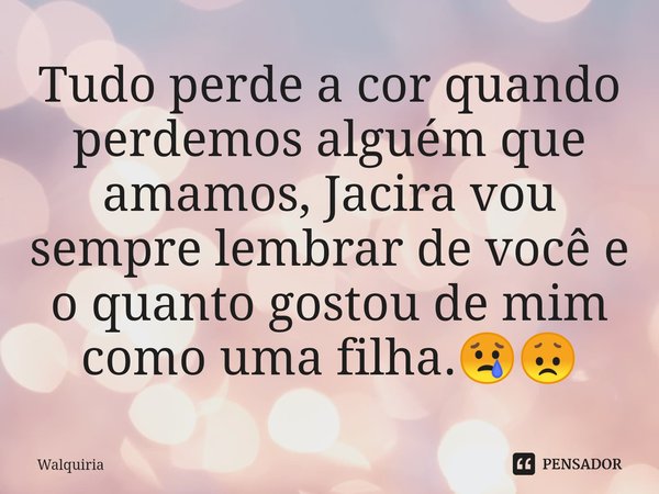 ⁠Tudo perde a cor quando perdemos alguém que amamos, Jacira vou sempre lembrar de você e o quanto gostou de mim como uma filha.😢😞... Frase de Walquiria.