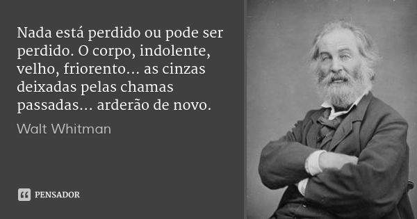 Nada está perdido ou pode ser perdido. O corpo, indolente, velho, friorento... as cinzas deixadas pelas chamas passadas... arderão de novo.... Frase de Walt Whitman.