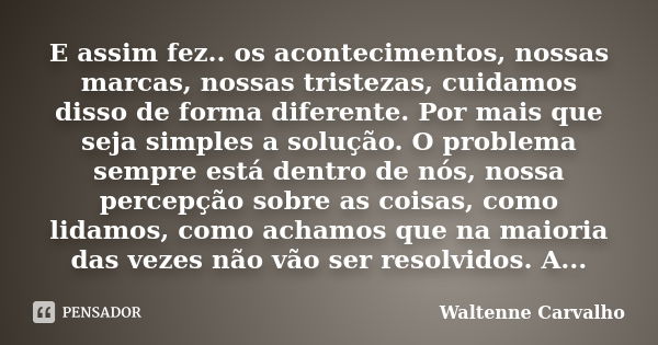 E assim fez.. os acontecimentos, nossas marcas, nossas tristezas, cuidamos disso de forma diferente. Por mais que seja simples a solução. O problema sempre está... Frase de Waltenne Carvalho.