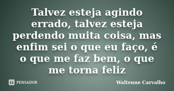 Talvez esteja agindo errado, talvez esteja perdendo muita coisa, mas enfim sei o que eu faço, é o que me faz bem, o que me torna feliz... Frase de Waltenne Carvalho.