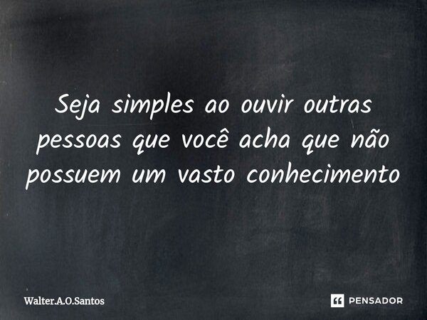 ⁠ Seja simples ao ouvir outras pessoas que você acha que não possuem um vasto conhecimento... Frase de Walter.A.O.Santos.
