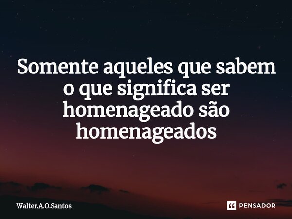 ⁠ Somente aqueles que sabem o que significa ser homenageado são homenageados... Frase de Walter.A.O.Santos.