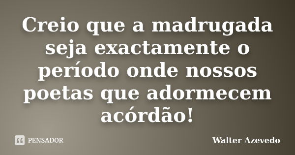 Creio que a madrugada seja exactamente o período onde nossos poetas que adormecem acórdão!... Frase de Walter Azevedo.