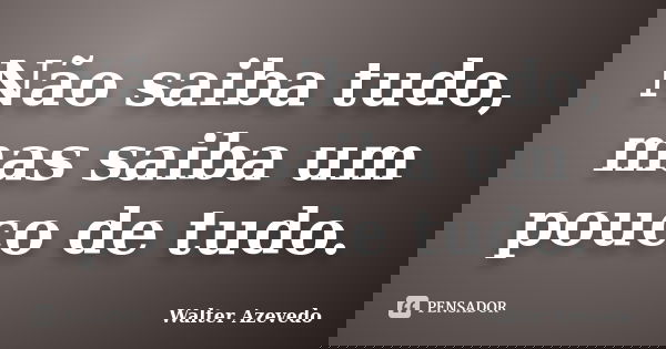 Não saiba tudo, mas saiba um pouco de tudo.... Frase de Walter Azevedo.