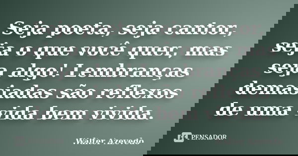 Seja poeta, seja cantor, seja o que você quer, mas seja algo! Lembranças demasiadas são reflexos de uma vida bem vivida.... Frase de Walter Azevedo.