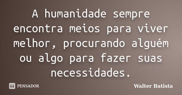 A humanidade sempre encontra meios para viver melhor, procurando alguém ou algo para fazer suas necessidades.... Frase de Walter Batista.