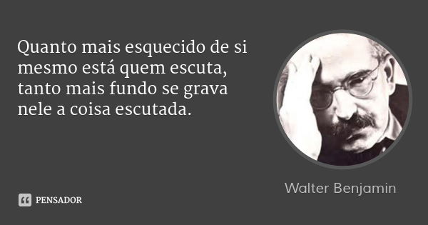 Quanto mais esquecido de si mesmo está quem escuta, tanto mais fundo se grava nele a coisa escutada.... Frase de Walter Benjamin.