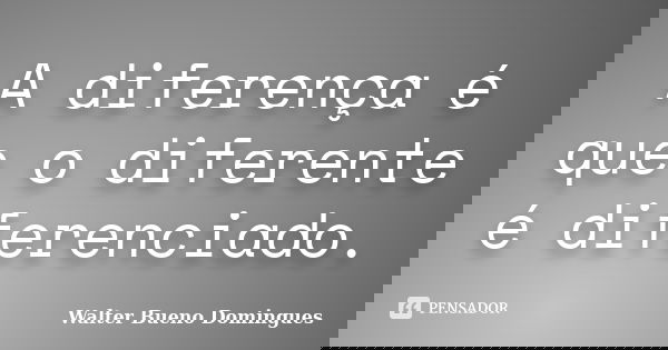 A diferença é que o diferente é diferenciado.... Frase de Walter Bueno Domingues.