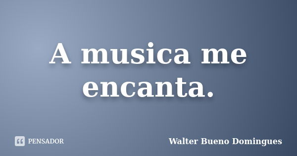 A musica me encanta.... Frase de Walter Bueno Domingues.