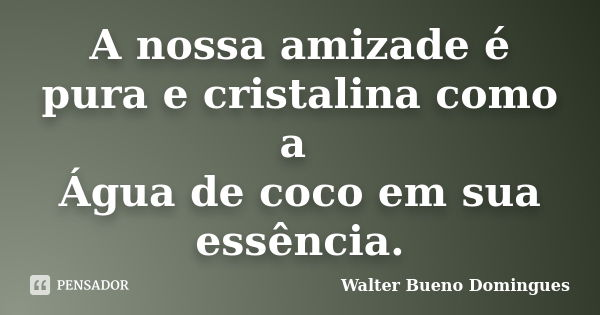 A nossa amizade é pura e cristalina como a Água de coco em sua essência.... Frase de Walter Bueno Domingues.