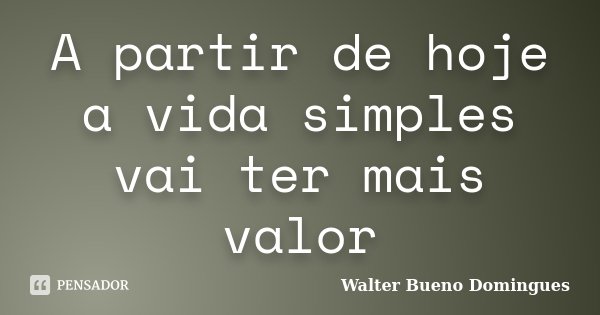 A partir de hoje a vida simples vai ter mais valor... Frase de Walter Bueno Domingues.