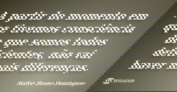 A partir do momento em que tivemos consciência de que somos todos deficientes, não vai haver mais diferenças.... Frase de Walter Bueno Domingues.
