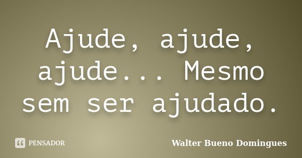 Ajude, ajude, ajude... Mesmo sem ser ajudado.... Frase de Walter Bueno Domingues.