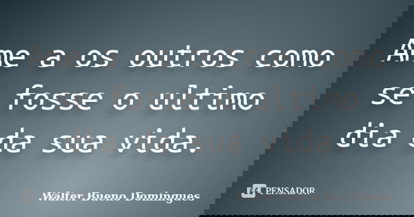 Ame a os outros como se fosse o ultimo dia da sua vida.... Frase de Walter Bueno Domingues.
