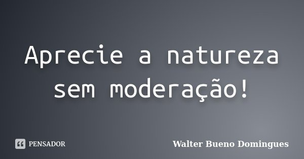 Aprecie a natureza sem moderação!... Frase de Walter Bueno Domingues.