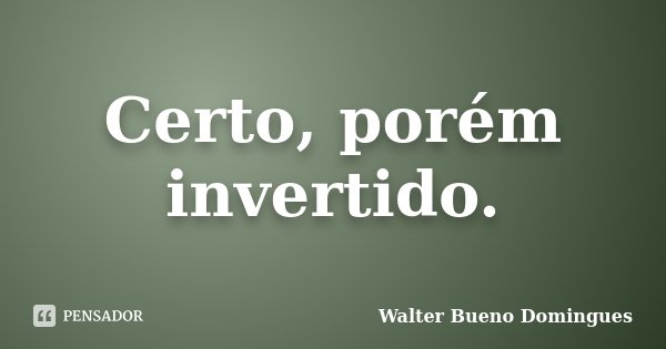 Certo, porém invertido.... Frase de Walter Bueno Domingues.