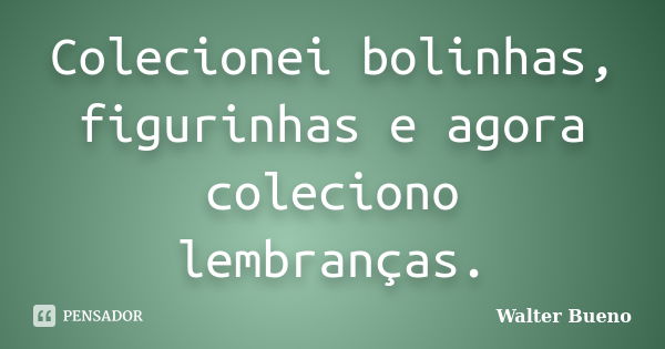 Colecionei bolinhas, figurinhas e agora coleciono lembranças.... Frase de Walter Bueno.