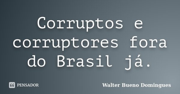 Corruptos e corruptores fora do Brasil já.... Frase de Walter Bueno Domingues.