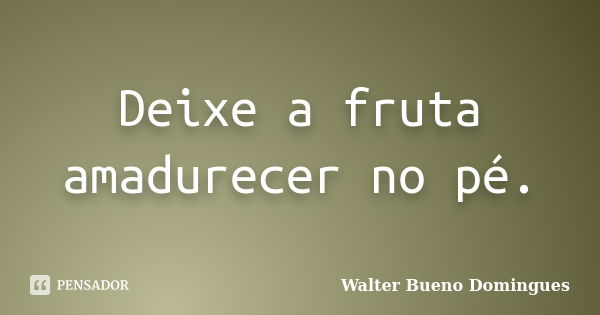 Deixe a fruta amadurecer no pé.... Frase de Walter Bueno Domingues.