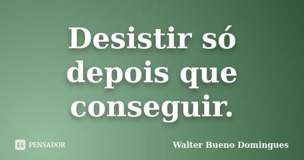 Desistir só depois que conseguir.... Frase de Walter Bueno Domingues.