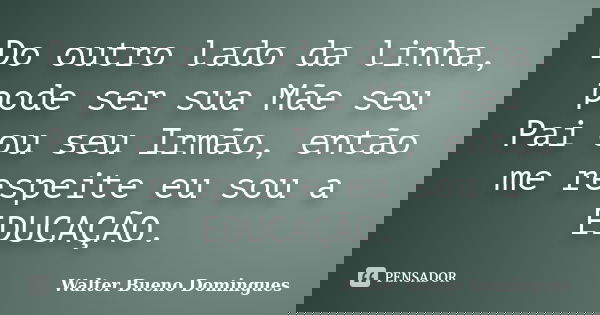 Do outro lado da linha, pode ser sua Mãe seu Pai ou seu Irmão, então me respeite eu sou a EDUCAÇÃO.... Frase de Walter Bueno Domingues.