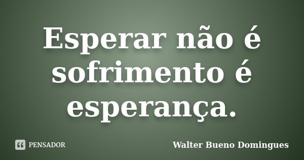 Esperar não é sofrimento é esperança.... Frase de Walter Bueno Domingues.