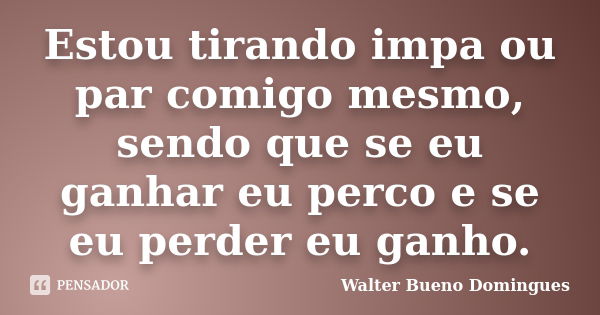 Estou tirando impa ou par comigo mesmo, sendo que se eu ganhar eu perco e se eu perder eu ganho.... Frase de Walter Bueno Domingues.