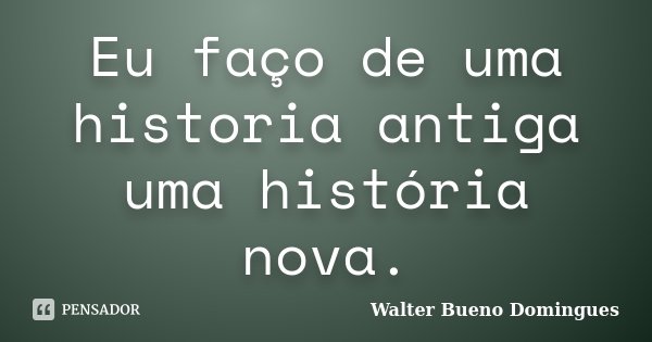 Eu faço de uma historia antiga uma história nova.... Frase de Walter Bueno Domingues.