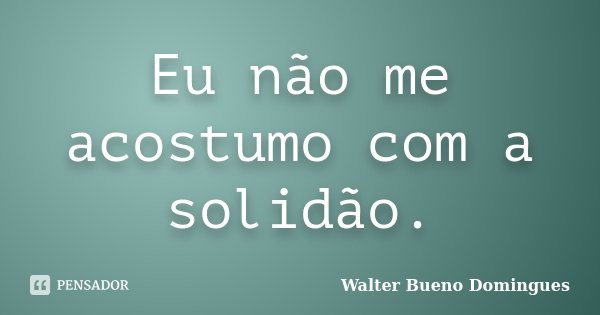 Eu não me acostumo com a solidão.... Frase de Walter Bueno Domingues.