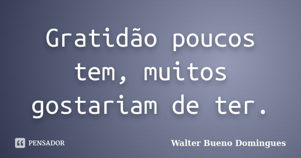 Gratidão poucos tem, muitos gostariam de ter.... Frase de Walter Bueno Domingues.