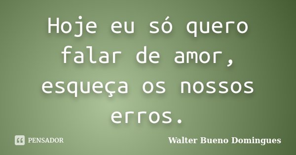 Hoje eu só quero falar de amor, esqueça os nossos erros.... Frase de Walter Bueno Domingues.