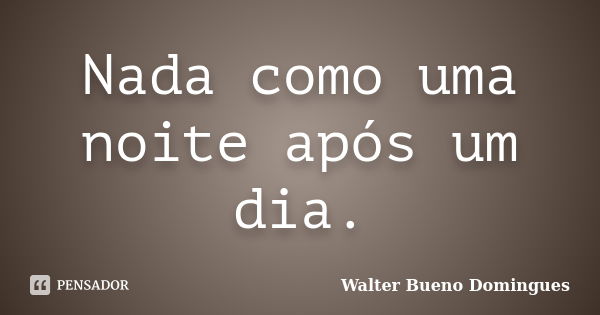 Nada como uma noite após um dia.... Frase de Walter Bueno Domingues.