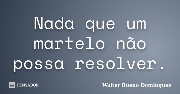 Nada que um martelo não possa resolver.... Frase de Walter Bueno Domingues.