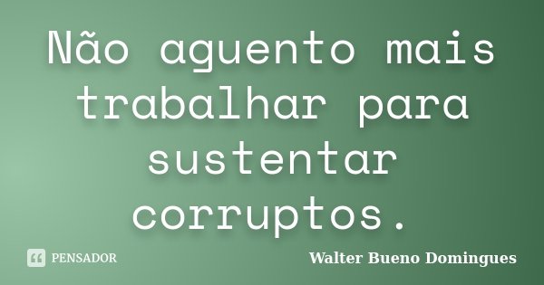 Não aguento mais trabalhar para sustentar corruptos.... Frase de Walter Bueno Domingues.