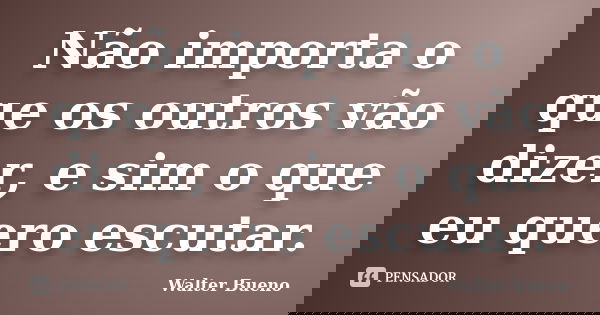 Não importa o que os outros vão dizer, e sim o que eu quero escutar.... Frase de Walter Bueno.