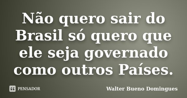 Não quero sair do Brasil só quero que ele seja governado como outros Países.... Frase de Walter Bueno Domingues.