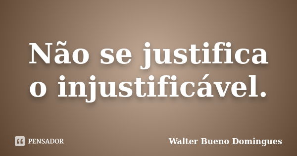 Não se justifica o injustificável.... Frase de Walter Bueno Domingues.