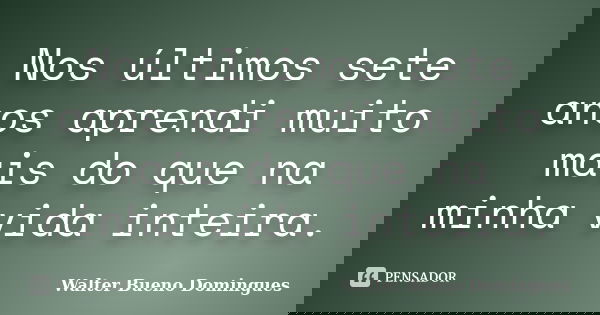 Nos últimos sete anos aprendi muito mais do que na minha vida inteira.... Frase de Walter Bueno Domingues.