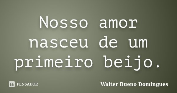 Nosso amor nasceu de um primeiro beijo.... Frase de Walter Bueno Domingues.