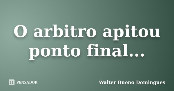 O arbitro apitou ponto final...... Frase de Walter Bueno Domingues.