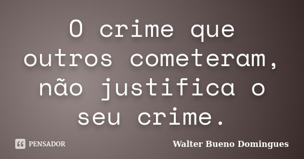 O crime que outros cometeram, não justifica o seu crime.... Frase de Walter Bueno Domingues.