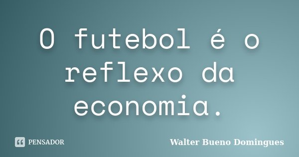 O futebol é o reflexo da economia.... Frase de Walter Bueno Domingues.
