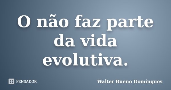 O não faz parte da vida evolutiva.... Frase de Walter Bueno Domingues.