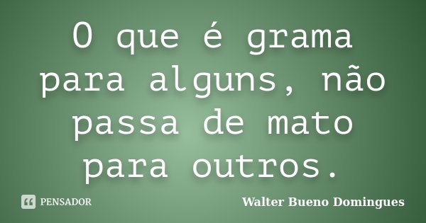 O que é grama para alguns, não passa de mato para outros.... Frase de Walter Bueno Domingues.