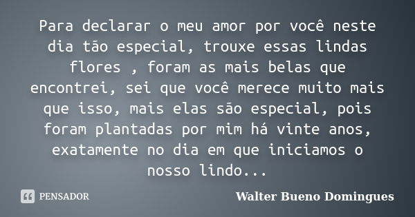 Para declarar o meu amor por você neste dia tão especial, trouxe essas lindas flores , foram as mais belas que encontrei, sei que você merece muito mais que iss... Frase de Walter Bueno Domingues.