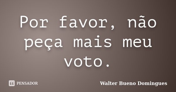 Por favor, não peça mais meu voto.... Frase de Walter Bueno Domingues.