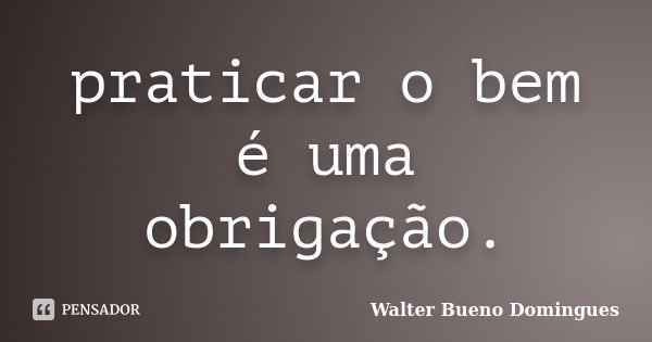 praticar o bem é uma obrigação.... Frase de Walter Bueno Domingues.
