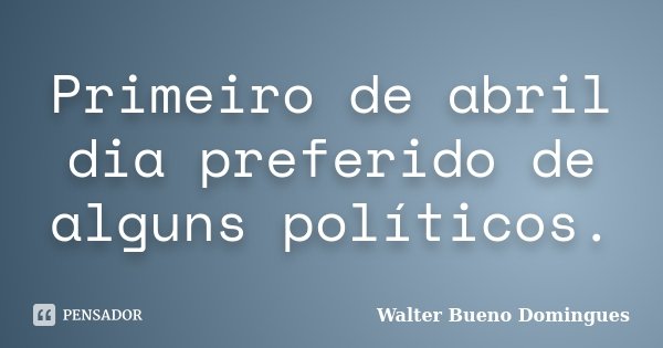 Primeiro de abril dia preferido de alguns políticos.... Frase de Walter Bueno Domingues.